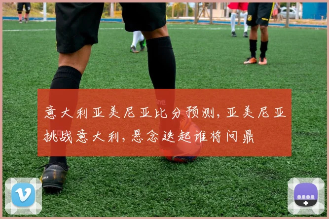 意大利亚美尼亚比分预测,亚美尼亚挑战意大利,悬念迭起谁将问鼎
