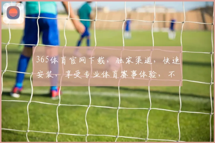 365体育官网下载，独家渠道，快速安装，享受专业体育赛事体验，不容错过