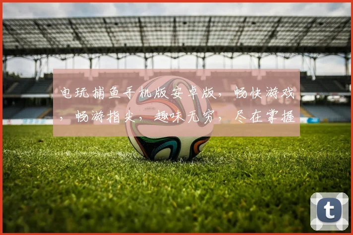 电玩捕鱼手机版安卓版，畅快游戏，畅游指尖，趣味无穷，尽在掌握，体验非凡逗乐时光