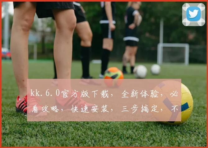 kk.6.0官方版下载，全新体验，必看攻略，快速安装，三步搞定，不容错过