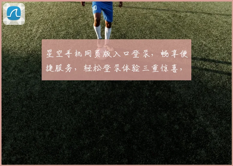 星空手机网页版入口登录，畅享便捷服务，轻松登录体验三重惊喜，不容错过