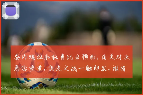 委内瑞拉和秘鲁比分预测,南美对决悬念重重,焦点之战一触即发,谁将笑到最后