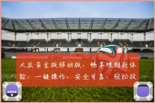 大发黄金版移动版，畅享理财新体验，一键操作，安全可靠，轻松投资，三重福利等你来